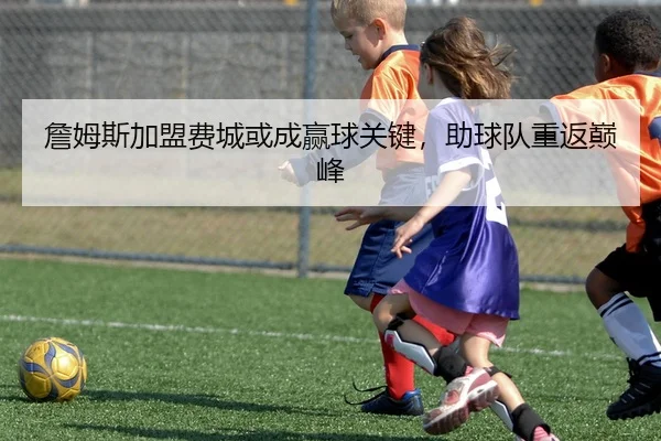 詹姆斯加盟费城或成赢球关键，助球队重返巅峰