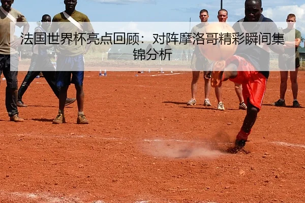 法国世界杯亮点回顾：对阵摩洛哥精彩瞬间集锦分析